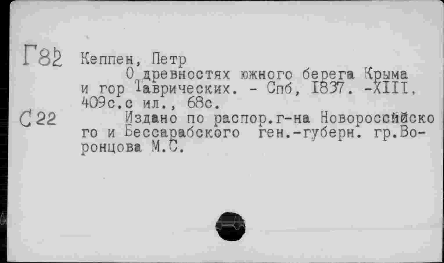 ﻿Ґ8£ Ке плен, Петр
0( древностях южного берега Крыма и гор Таврических. - Спб, 1837. -XIII, 409с.с ил., 68с.
С 22 Издано по распор, г-на Новороссййско го и Бессарабского ген.-губерн". гр.Воронцова М.С.